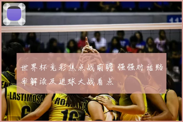 世界杯竞彩焦点战前瞻 强强对话赔率解读及进球大战看点