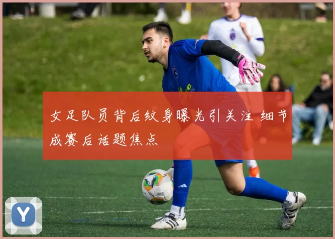 女足队员背后纹身曝光引关注 细节成赛后话题焦点