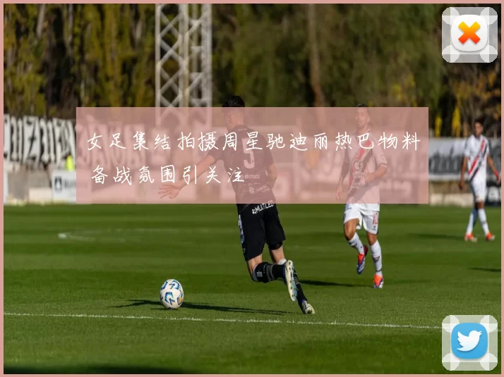 女足集结拍摄周星驰迪丽热巴物料 备战氛围引关注