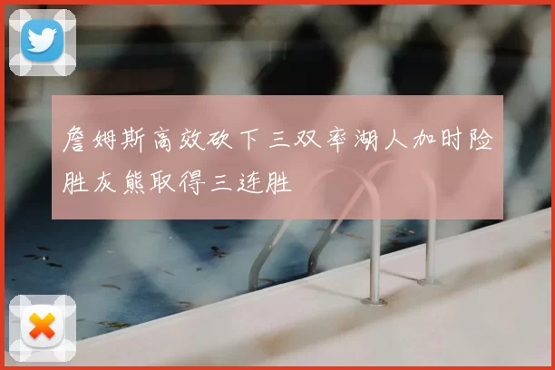 詹姆斯高效砍下三双率湖人加时险胜灰熊取得三连胜