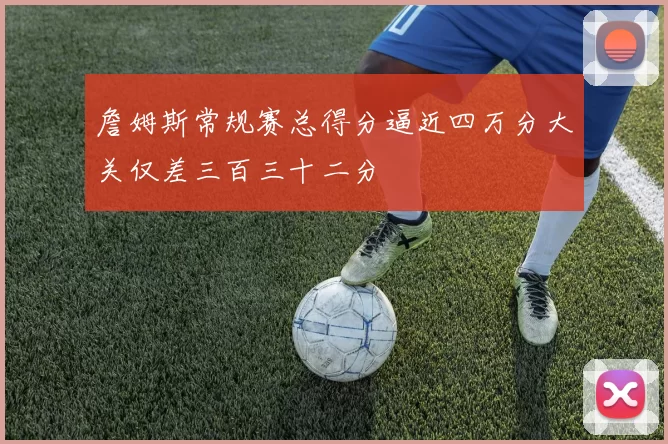 詹姆斯常规赛总得分逼近四万分大关仅差三百三十二分