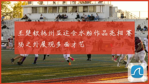 王楚钦杭州亚运会水粉作品亮相 赛场之外展现多面才艺