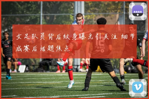女足队员背后纹身曝光引关注 细节成赛后话题焦点
