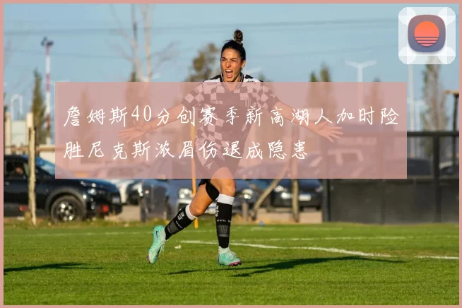 詹姆斯40分创赛季新高湖人加时险胜尼克斯浓眉伤退成隐患