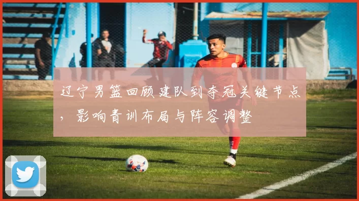 辽宁男篮回顾建队到夺冠关键节点，影响青训布局与阵容调整