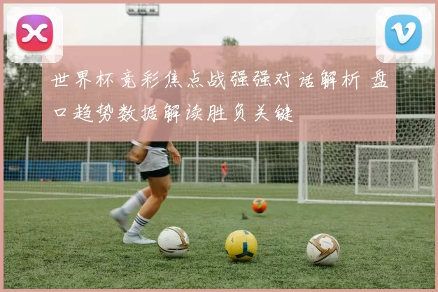 世界杯竞彩焦点战强强对话解析 盘口趋势数据解读胜负关键