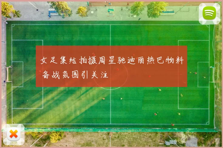 女足集结拍摄周星驰迪丽热巴物料 备战氛围引关注