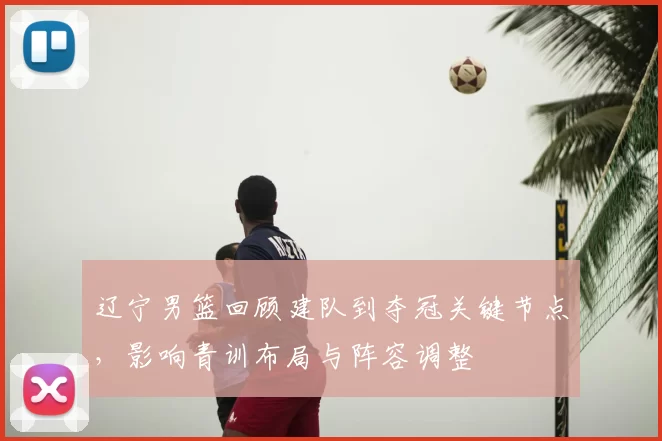 辽宁男篮回顾建队到夺冠关键节点，影响青训布局与阵容调整