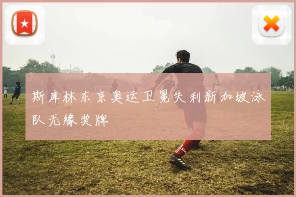 斯库林东京奥运卫冕失利新加坡泳队无缘奖牌