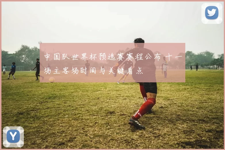 中国队世界杯预选赛赛程公布 十一场主客场时间与关键看点